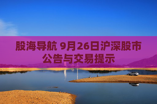 股海导航 9月26日沪深股市公告与交易提示