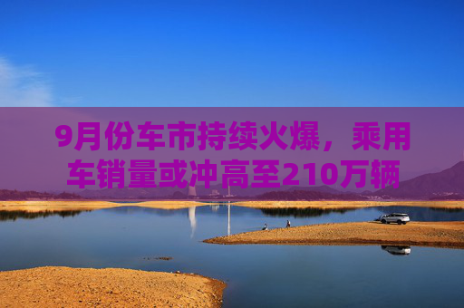 9月份车市持续火爆，乘用车销量或冲高至210万辆