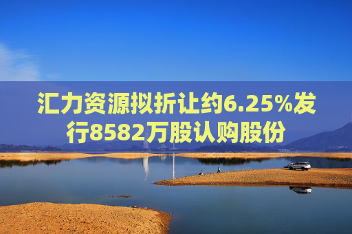 汇力资源拟折让约6.25%发行8582万股认购股份